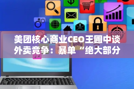 美团核心商业CEO王圃中谈外卖竞争：暴单“绝大部分是泡沫“，好不容易建立的价格心智，正在被补贴大战打破