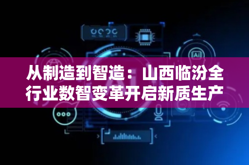 从制造到智造：山西临汾全行业数智变革开启新质生产力时代