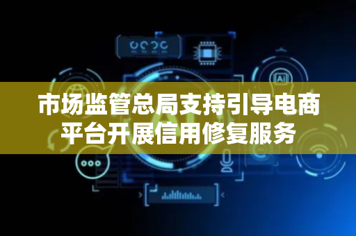 市场监管总局支持引导电商平台开展信用修复服务