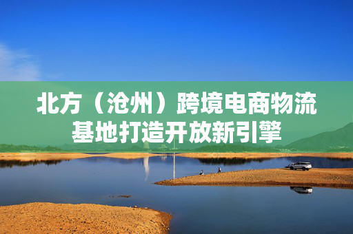 北方（沧州）跨境电商物流基地打造开放新引擎