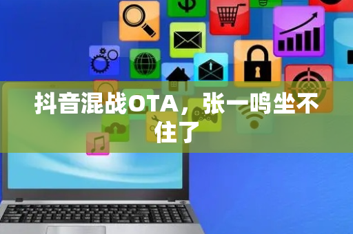 抖音混战OTA，张一鸣坐不住了