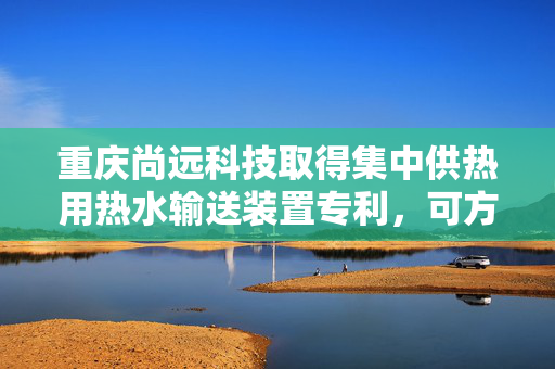 重庆尚远科技取得集中供热用热水输送装置专利，可方便对热水中的杂质进行过滤