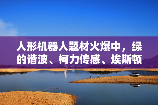 人形机器人题材火爆中，绿的谐波、柯力传感、埃斯顿、深谋科技、傅利叶智能、优必选布局行业核心