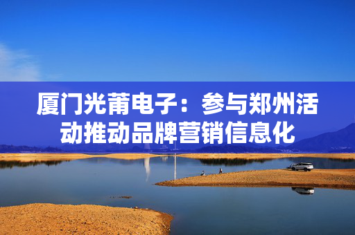 厦门光莆电子：参与郑州活动推动品牌营销信息化