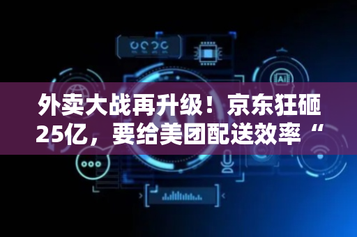 外卖大战再升级！京东狂砸25亿，要给美团配送效率“降维打击”？