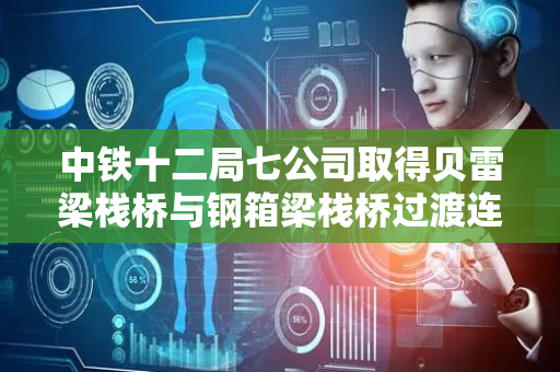中铁十二局七公司取得贝雷梁栈桥与钢箱梁栈桥过渡连接结构专利，简化安装工艺