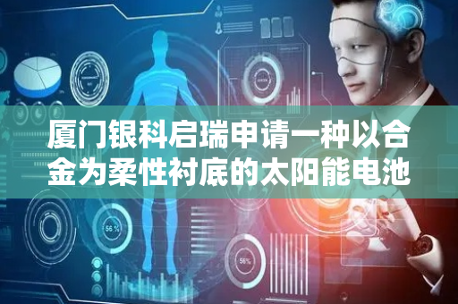 厦门银科启瑞申请一种以合金为柔性衬底的太阳能电池及其制备方法专利，提高了太阳能电池的寿命