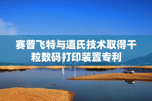 赛普飞特与道氏技术取得干粒数码打印装置专利