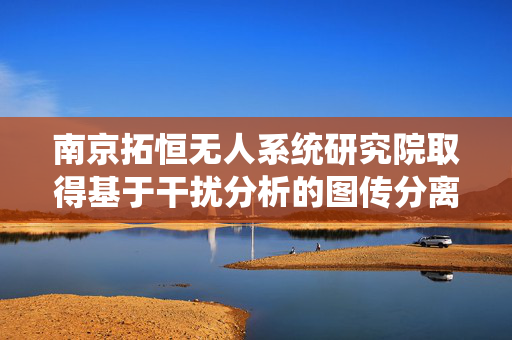 南京拓恒无人系统研究院取得基于干扰分析的图传分离智能信道切换评估系统及方法专利
