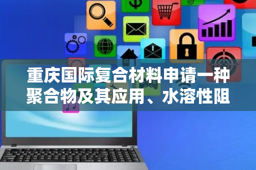 重庆国际复合材料申请一种聚合物及其应用、水溶性阻燃复合材料专利，帮助提升薄膜或涂层的阻燃性