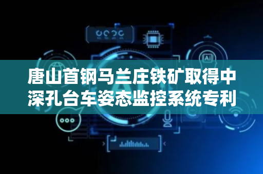 唐山首钢马兰庄铁矿取得中深孔台车姿态监控系统专利，确保中深孔台车现场定位和布孔的准确性