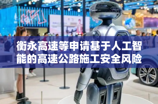 衡永高速等申请基于人工智能的高速公路施工安全风险智能识别平台专利，能够实现安全风险的精准识别