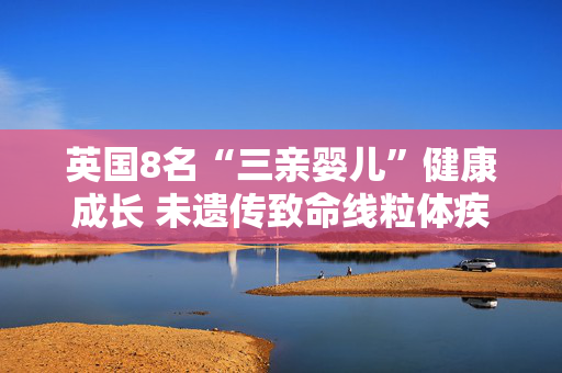 英国8名“三亲婴儿”健康成长 未遗传致命线粒体疾病