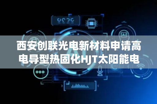 西安创联光电新材料申请高电导型热固化HJT太阳能电池银浆专利 提升电池效率