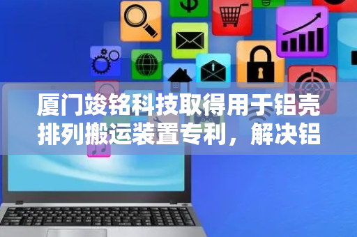 厦门竣铭科技取得用于铝壳排列搬运装置专利，解决铝壳搬运磨损及效率不高问题