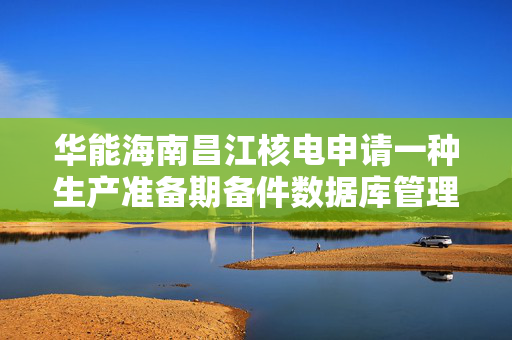 华能海南昌江核电申请一种生产准备期备件数据库管理专利可建立备件对应关系