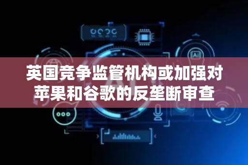 英国竞争监管机构或加强对苹果和谷歌的反垄断审查