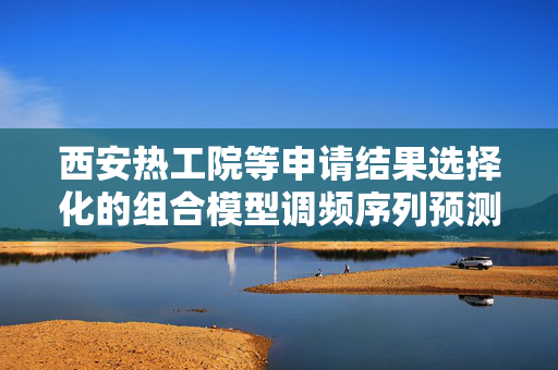 西安热工院等申请结果选择化的组合模型调频序列预测方法专利，提高整体预测准确性
