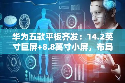 华为五款平板齐发：14.2英寸巨屏+8.8英寸小屏，布局藏深意