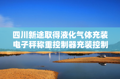四川新途取得液化气体充装电子秤称重控制器充装控制方法专利