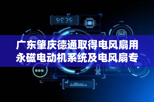 广东肇庆德通取得电风扇用永磁电动机系统及电风扇专利，公开电风扇用永磁电动机系统构成