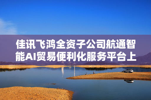 佳讯飞鸿全资子公司航通智能AI贸易便利化服务平台上线