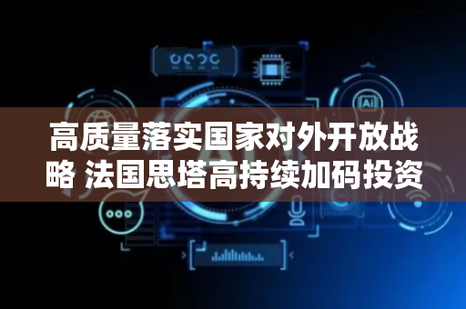 高质量落实国家对外开放战略 法国思塔高持续加码投资天津港保税区