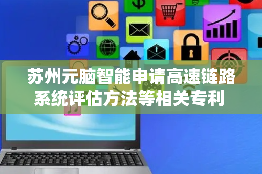 苏州元脑智能申请高速链路系统评估方法等相关专利 提升仿真准确性