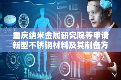 重庆纳米金属研究院等申请新型不锈钢材料及其制备方法专利，在低 Cr 含量下仍实现耐蚀性超越常规不锈钢