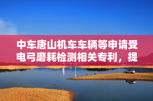 中车唐山机车车辆等申请受电弓磨耗检测相关专利，提高碳滑板的磨损异常检测效率和精度