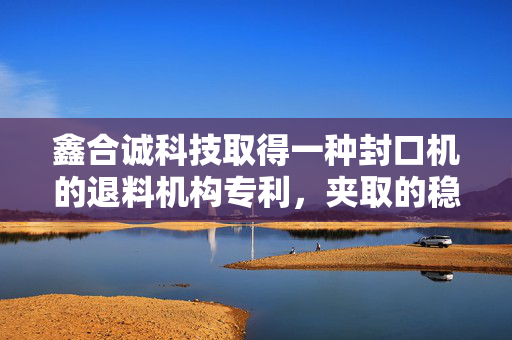 鑫合诚科技取得一种封口机的退料机构专利，夹取的稳定性好