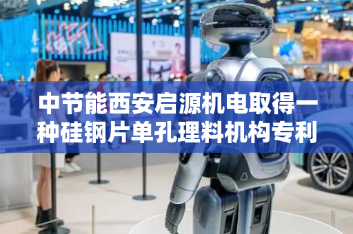 中节能西安启源机电取得一种硅钢片单孔理料机构专利，避免料片跌落时触碰定位针