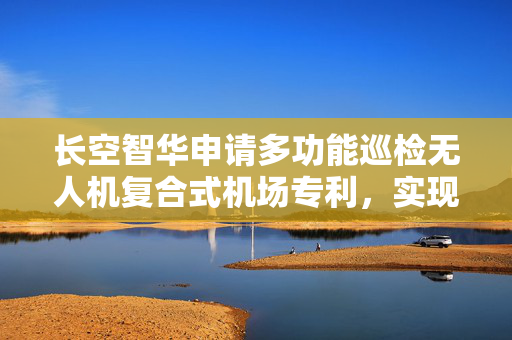 长空智华申请多功能巡检无人机复合式机场专利，实现机舱内的湿度快速降低防止湿度过高对无人机造成损伤