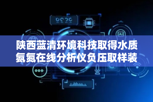 陕西蓝清环境科技取得水质氨氮在线分析仪负压取样装置专利