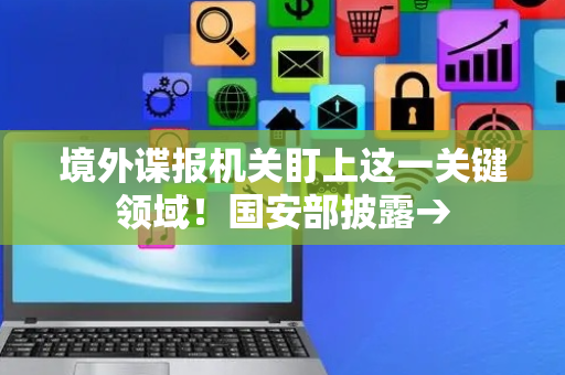 境外谍报机关盯上这一关键领域！国安部披露→