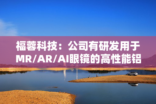 福蓉科技：公司有研发用于MR/AR/AI眼镜的高性能铝合金材料