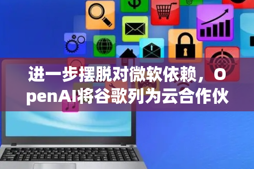 进一步摆脱对微软依赖，OpenAI将谷歌列为云合作伙伴