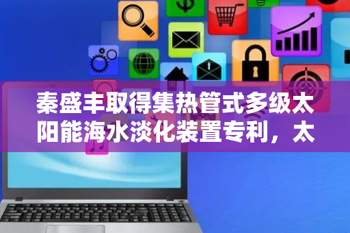 秦盛丰取得集热管式多级太阳能海水淡化装置专利，太阳能利用率高