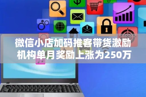 微信小店加码推客带货激励 机构单月奖励上涨为250万元