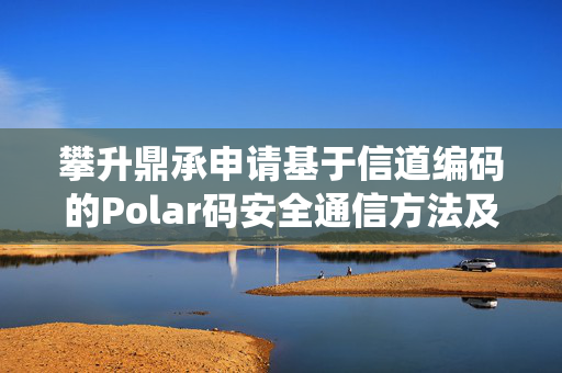 攀升鼎承申请基于信道编码的Polar码安全通信方法及系统专利，可有效提高Polar码的安全性