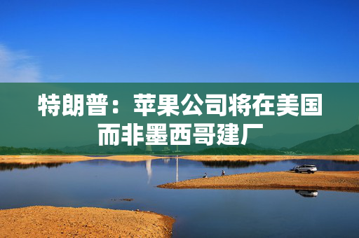 特朗普：苹果公司将在美国而非墨西哥建厂