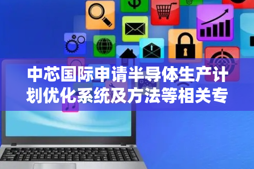 中芯国际申请半导体生产计划优化系统及方法等相关专利，有效提升生产效率和企业营收