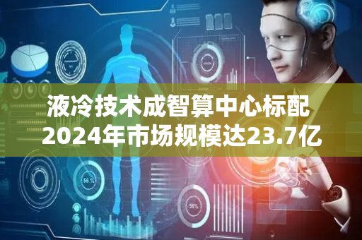 液冷技术成智算中心标配 2024年市场规模达23.7亿美元增长67%