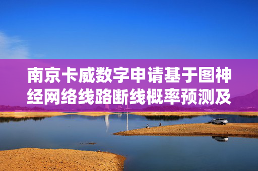 南京卡威数字申请基于图神经网络线路断线概率预测及未来态调度效果分析专利，提升极端气候下电力系统的故障预测能力