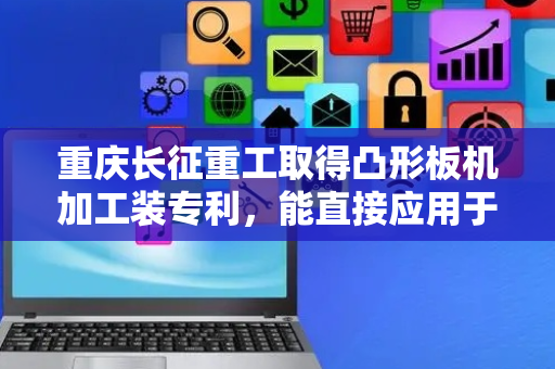 重庆长征重工取得凸形板机加工装专利，能直接应用于多种凸形板的车削加工