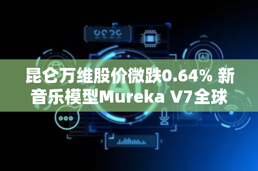 昆仑万维股价微跌0.64% 新音乐模型Mureka V7全球上线