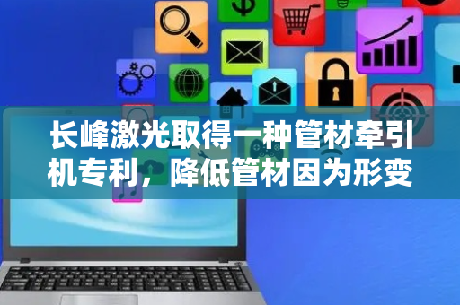 长峰激光取得一种管材牵引机专利，降低管材因为形变出现错位或者偏移的现象