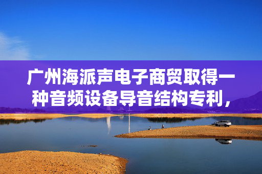广州海派声电子商贸取得一种音频设备导音结构专利，提升了高频信号的传导效率