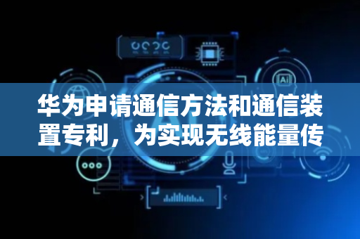 华为申请通信方法和通信装置专利，为实现无线能量传输与数据传输共存的同时兼顾充能效率与数据解调性能提供支撑