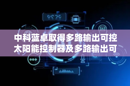 中科蓝卓取得多路输出可控太阳能控制器及多路输出可控太阳能系统专利，实现为待适配设备供电
